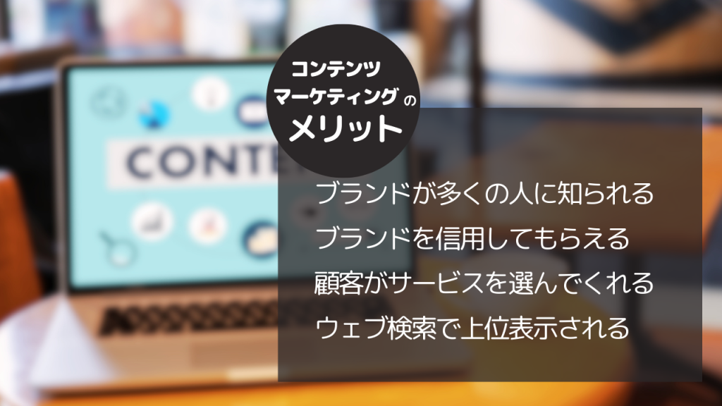 コンテンツマーケティングのメリット
ブランドが多くの人に知られる
ブランドを信用してもらえる
顧客がサービスを選んでくれる
ウェブ検索で上位表示される